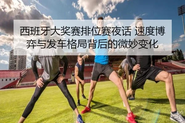西班牙大奖赛排位赛夜话 速度博弈与发车格局背后的微妙变化